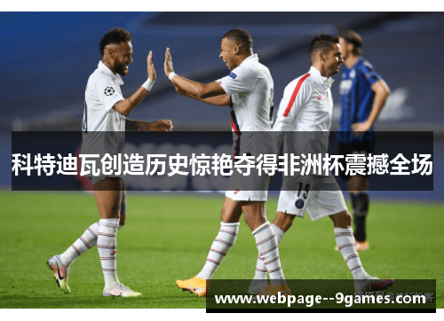 科特迪瓦创造历史惊艳夺得非洲杯震撼全场